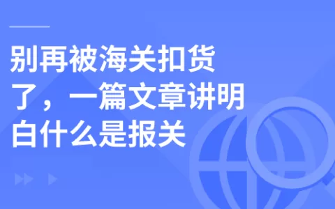 别再被海关扣货了，一篇文章讲明白什么是报关